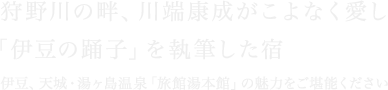 狩野川の畔、川端康成がこよなく愛し「伊豆の踊子」を執筆した宿 伊豆、天城・湯ヶ島温泉「旅館湯本館」の魅力をご堪能ください